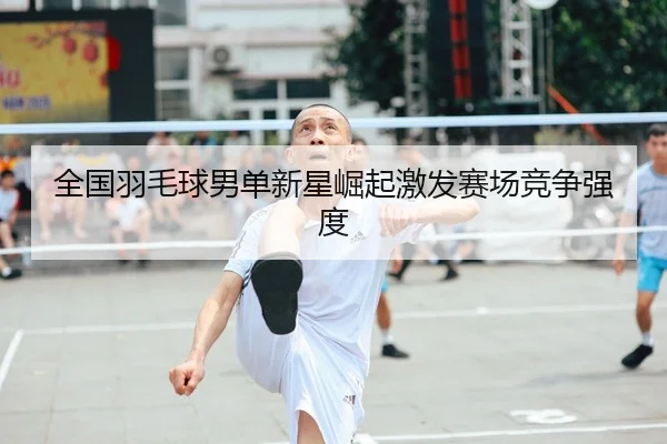 全国羽毛球男单新星崛起激发赛场竞争强度 | KaiyunSports
