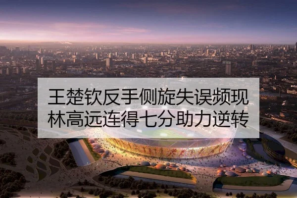 王楚钦反手侧旋失误频现 林高远连得七分助力逆转